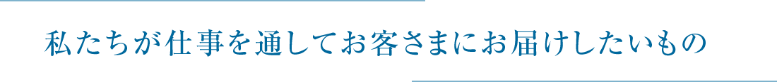 私たちが仕事を通してお客さまにお届けしたいもの